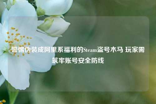 警惕伪装成阿里系福利的Steam盗号木马 玩家需筑牢账号安全防线