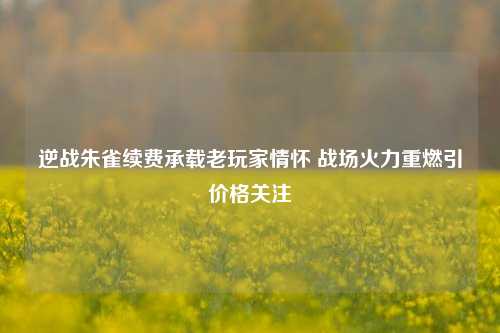 逆战朱雀续费承载老玩家情怀 战场火力重燃引价格关注