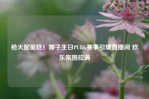 枪火配蛋糕!娜子生日PUBG赛事引爆直播间 欢乐氛围拉满