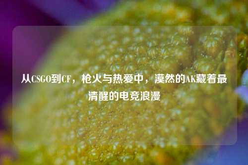 从CSGO到CF,枪火与热爱中,漠然的AK藏着最清醒的电竞浪漫