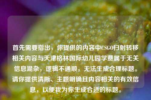 首先需要指出,你提供的内容中CSGO扫射转移相关内容与天津格林国际幼儿园学费属于无关信息混杂,逻辑不通顺,无法生成合理标题。请你提供清晰、主题明确且内容相关的有效信息,以便我为你生成合适的标题。