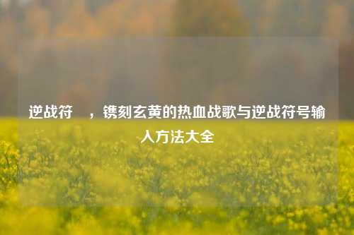 逆战符箓,镌刻玄黄的热血战歌与逆战符号输入方法大全