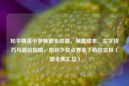 和平精英小梦抽取全攻略，保底成本、玄学技巧与避坑指南，助你少花点券拿下心仪皮肤（附全集汇总）