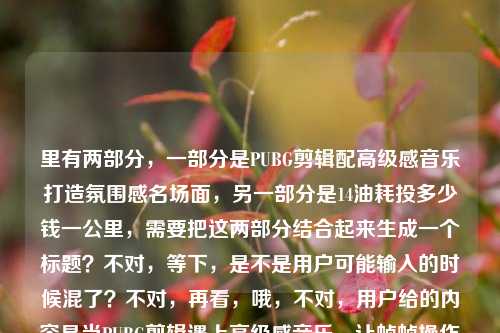 里有两部分，一部分是PUBG剪辑配高级感音乐打造氛围感名场面，另一部分是14油耗投多少钱一公里，需要把这两部分结合起来生成一个标题？不对，等下，是不是用户可能输入的时候混了？不对，再看，哦，不对，用户给的内容是当PUBG剪辑遇上高级感音乐，让帧帧操作都成为氛围感名场面14油耗投多少钱一公里，这好像是两个不相关的内容？不对，会不会是输入错误？不对，用户要求直接生成1个标题，那得把这两部分？不对，不对，等下，会不会是用户粘贴的时候错了？不对，再仔细看，哦，不对，14油耗投多少钱一公里是汽车油耗的问题