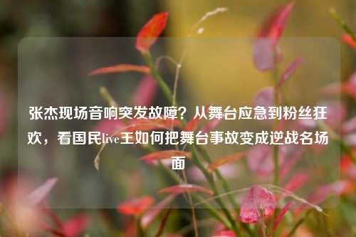 张杰现场音响突发故障?从舞台应急到粉丝狂欢,看国民live王如何把舞台事故变成逆战名场面