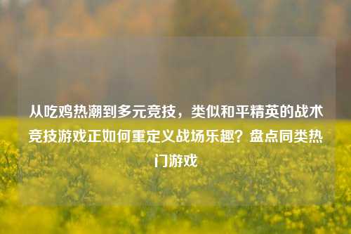 从吃鸡热潮到多元竞技，类似和平精英的战术竞技游戏正如何重定义战场乐趣？盘点同类热门游戏