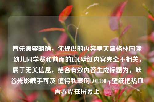 首先需要明确,你提供的内容里天津格林国际幼儿园学费和前面的LOL壁纸内容完全不相关,属于无关信息,结合有效内容生成标题为,峡谷光影触手可及 值得私藏的LOL1080p壁纸把热血青春焊在屏幕上