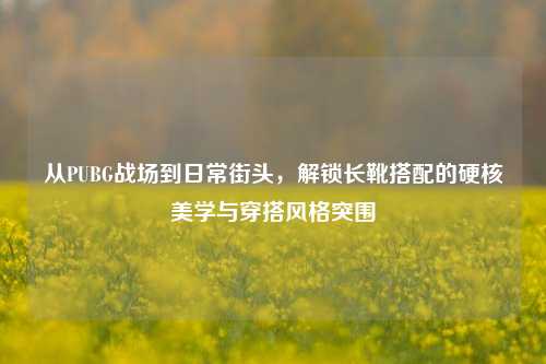 从PUBG战场到日常街头，解锁长靴搭配的硬核美学与穿搭风格突围