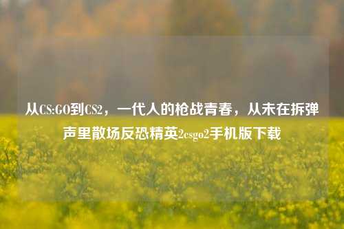 从CS:GO到CS2，一代人的枪战青春，从未在拆弹声里散场反恐精英2csgo2手机版下载