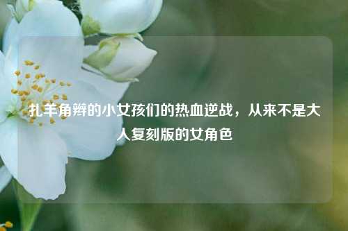 扎羊角辫的小女孩们的热血逆战，从来不是大人复刻版的女角色