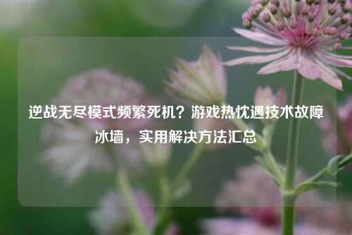 逆战无尽模式频繁死机？游戏热忱遇技术故障冰墙，实用解决方法汇总