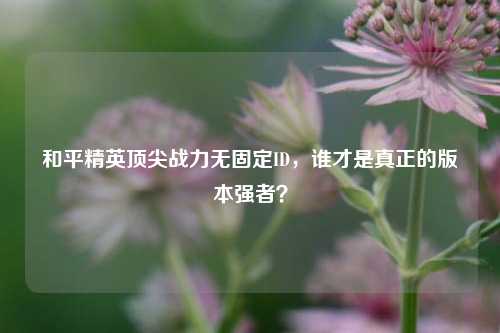和平精英顶尖战力无固定ID，谁才是真正的版本强者？