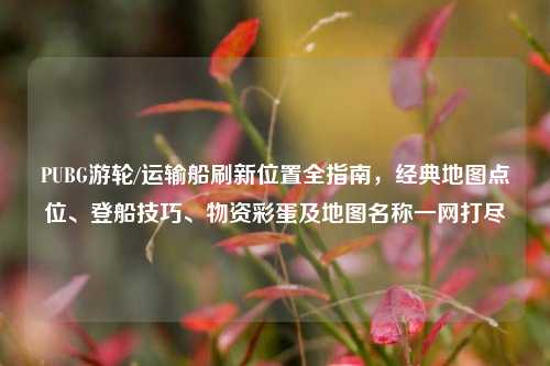 PUBG游轮/运输船刷新位置全指南，经典地图点位、登船技巧、物资彩蛋及地图名称一网打尽
