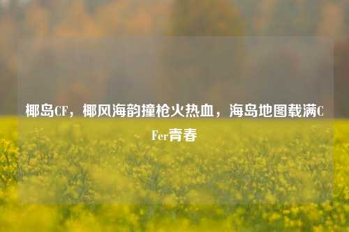 椰岛CF，椰风海韵撞枪火热血，海岛地图载满CFer青春