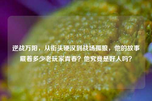 逆战万阳，从街头硬汉到战场孤狼，他的故事藏着多少老玩家青春？他究竟是好人吗？