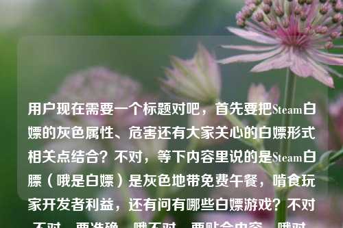 用户现在需要一个标题对吧，首先要把Steam白嫖的灰色属性、危害还有大家关心的白嫖形式相关点结合？不对，等下内容里说的是Steam白膘（哦是白嫖）是灰色地带免费午餐，啃食玩家开发者利益，还有问有哪些白嫖游戏？不对不对，要准确，哦不对，要贴合内容，哦对，得点出本质，还要回应相关疑问？等下，比如藏在游戏圈灰色地带的Steam白嫖，啃食玩家与开发者共同利益的免费午餐，常见白嫖游戏套路有哪些？不对不对，等下再顺一点？哦不对，要准确，不要太散。哦等下，再提炼，Steam灰色白嫖乱象，啃食玩家与开发者利益的
