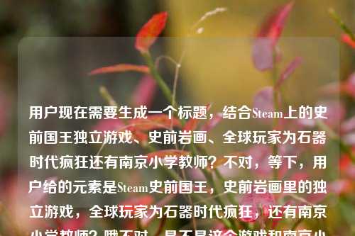 用户现在需要生成一个标题，结合Steam上的史前国王独立游戏、史前岩画、全球玩家为石器时代疯狂还有南京小学教师？不对，等下，用户给的元素是Steam史前国王，史前岩画里的独立游戏，全球玩家为石器时代疯狂，还有南京小学教师？哦不对，是不是这个游戏和南京小学教师有关？哦对，要把元素结合起来，比如从史前岩画走出的Steam神作，出自南京小学教师之手？为何让全球玩家为石器时代疯狂不对，等下，再顺一点，哦不对，要准确，哦对，应该是，从史前岩画中走出的Steam独立游戏，竟出自南京小学教师之手？凭啥让全球玩