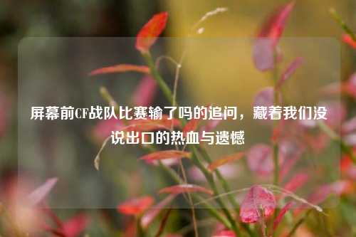 屏幕前CF战队比赛输了吗的追问，藏着我们没说出口的热血与遗憾