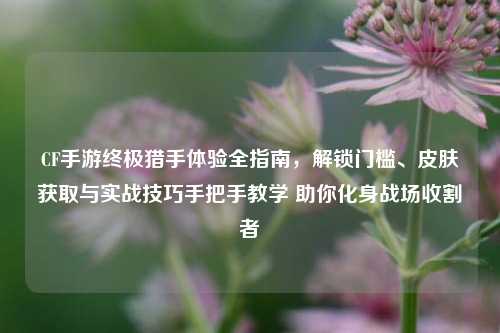 CF手游终极猎手体验全指南,解锁门槛、皮肤获取与实战技巧手把手教学 助你化身战场收割者