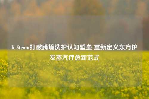 K Steam打破跨境洗护认知壁垒 重新定义东方护发蒸汽疗愈新范式