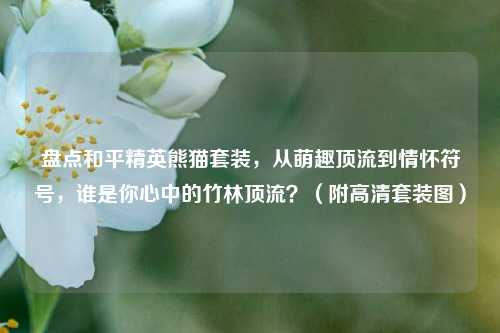 盘点和平精英熊猫套装，从萌趣顶流到情怀符号，谁是你心中的竹林顶流？（附高清套装图）
