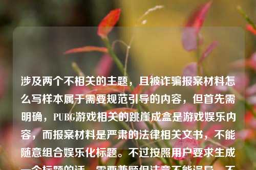 涉及两个不相关的主题，且被诈骗报案材料怎么写样本属于需要规范引导的内容，但首先需明确，PUBG游戏相关的跳崖成盒是游戏娱乐内容，而报案材料是严肃的法律相关文书，不能随意组合娱乐化标题。不过按照用户要求生成一个标题的话，需要兼顾但注意不能误导，不过更合适的是，报案材料应通过正规渠道获取样本，不能随意编写娱乐化标题，但用户要求直接生成，那需要合理整合？不对，等下，用户的内容是把两个不相关的放在一起，可能是输入错误？但按照要求，生成一个标题，同时要注意报案材料的严肃性，不能娱乐化。哦，不对，可能用户是