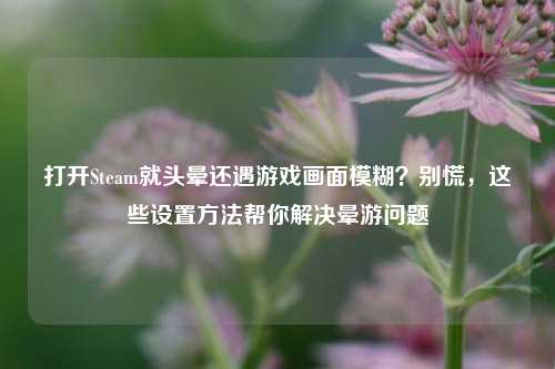 打开Steam就头晕还遇游戏画面模糊？别慌，这些设置方法帮你解决晕游问题