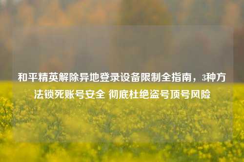 和平精英解除异地登录设备限制全指南，3种方法锁死账号安全 彻底杜绝盗号顶号风险