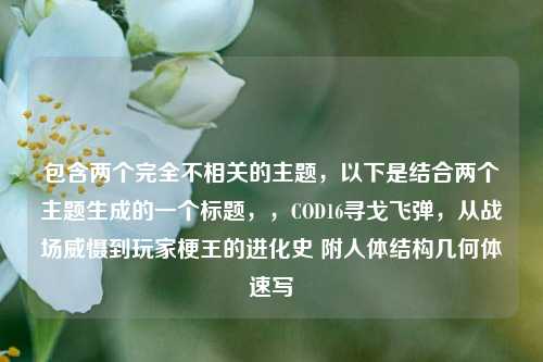 包含两个完全不相关的主题，以下是结合两个主题生成的一个标题，，COD16寻戈飞弹，从战场威慑到玩家梗王的进化史 附人体结构几何体速写