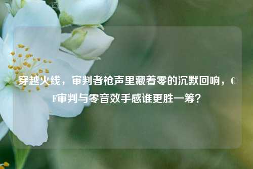 穿越火线，审判者枪声里藏着零的沉默回响，CF审判与零音效手感谁更胜一筹？