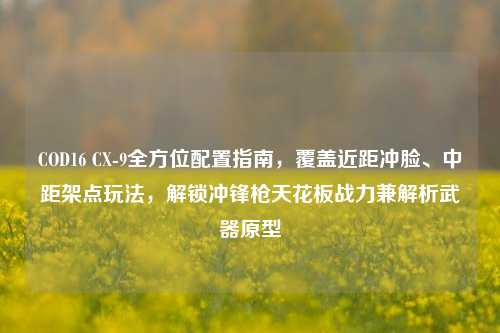 COD16 CX-9全方位配置指南，覆盖近距冲脸、中距架点玩法，解锁冲锋枪天花板战力兼解析武器原型