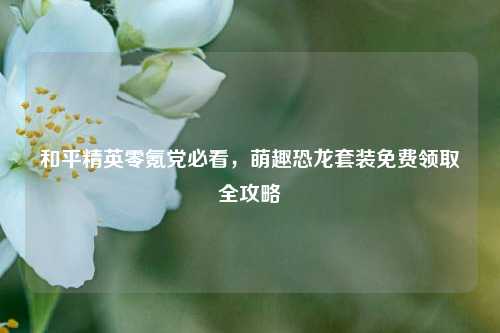 和平精英零氪党必看，萌趣恐龙套装免费领取全攻略