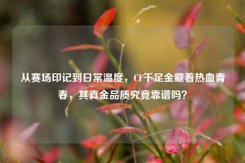 从赛场印记到日常温度，CF千足金藏着热血青春，其真金品质究竟靠谱吗？