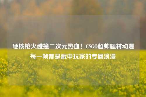 硬核枪火碰撞二次元热血！CSGO超帅题材动漫每一帧都是戳中玩家的专属浪漫