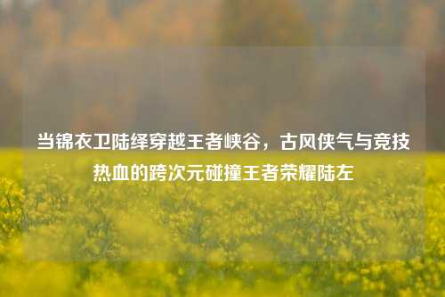 当锦衣卫陆绎穿越王者峡谷，古风侠气与竞技热血的跨次元碰撞王者荣耀陆左
