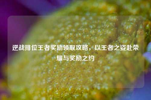 逆战排位王者奖励领取攻略，以王者之姿赴荣耀与奖励之约