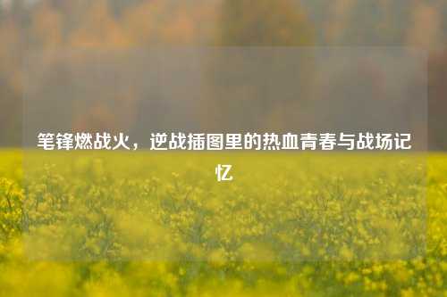 笔锋燃战火,逆战插图里的热血青春与战场记忆