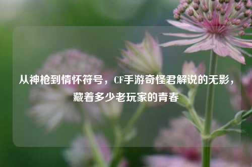 从神枪到情怀符号,CF手游奇怪君解说的无影,藏着多少老玩家的青春