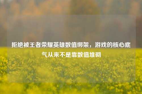 拒绝被王者荣耀英雄数值绑架,游戏的核心底气从来不是靠数值堆砌
