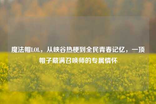 魔法帽LOL,从峡谷热梗到全民青春记忆,一顶帽子藏满召唤师的专属情怀