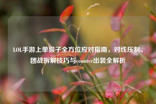 LOL手游上单猴子全方位应对指南,对线压制、团战拆解技巧与counter出装全解析