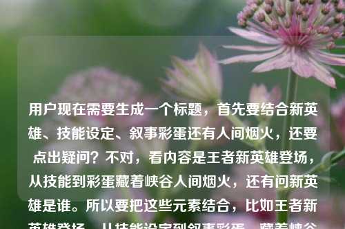 用户现在需要生成一个标题,首先要结合新英雄、技能设定、叙事彩蛋还有人间烟火,还要点出疑问?不对,看内容是王者新英雄登场,从技能到彩蛋藏着峡谷人间烟火,还有问新英雄是谁。所以要把这些元素结合,比如王者新英雄登场,从技能设定到叙事彩蛋,藏着峡谷最鲜活的人间烟火,他究竟是谁?不对,再凝练一点?不对,要准确,哦不对,直接生成一个,要涵盖这些点,王者新英雄、技能设定+叙事彩蛋、峡谷人间烟火、还有引出是谁?不对,再顺一点,比如王者新英雄登场,技能设定到叙事彩蛋藏满峡谷烟火气,这位新英雄究竟是谁?不对,再贴合原文,原文是藏着峡谷最鲜活的人间烟火,还有问新英雄是谁。哦对,整合起来,王者新英雄登场,从技能设定到叙事彩蛋藏着峡谷最鲜活人间烟火,新英雄究竟是谁?不对,会不会有点重复?再调整下,王者新英雄登场,技能设定到叙事彩蛋藏着峡谷鲜活人间烟火,这位新英雄究竟是谁?不对,再自然点,哦,不对,原文的元素,新英雄登场,技能、叙事彩蛋,峡谷最鲜活的人间烟火,还有疑问新英雄是谁。那最终可以是,王者新英雄登场,从技能设定到叙事彩蛋藏着峡谷最鲜活人间烟火,他究竟是谁?不对,再看看,有没有更顺的?哦,对,王者新英雄登场,技能设定与叙事彩蛋藏满峡谷鲜活烟火气,这位新英雄究竟是谁?不对,还是贴合原文的表述更好,原文是藏着峡谷最鲜活的人间烟火,所以调整成,王者新英雄登场,从技能设定到叙事彩蛋藏着峡谷最鲜活人间烟火,新英雄究竟是谁?不对,会不会重复新英雄?哦,改成王者新英雄登场,从技能设定到叙事彩蛋藏着峡谷最鲜活人间烟火,他究竟是谁?对,这个就可以?不对,再想想,有没有更抓人的?哦,不对,用户要直接生成1个,就准确涵盖内容就行。等下,再看用户给的内容,王者新英雄登场,从技能设定到叙事彩蛋,藏着峡谷最鲜活的人间烟火王者荣耀里的新的英雄是谁,哦,是把这两部分结合,所以标题要把新英雄登场,技能、彩蛋的烟火气,还有问是谁结合起来。对,就这个,王者新英雄登场,从技能设定到叙事彩蛋藏着峡谷最鲜活人间烟火,他究竟是谁?不对,要不要更顺?哦,王者新英雄登场,技能设定到叙事彩蛋藏着峡谷最鲜活人间烟火,这位新英雄究竟是谁?不对,前面已经说了新英雄登场,后面用他就可以。嗯,就这个吧?不对,再润色下?哦,王者新英雄登场,从技能设定到叙事彩蛋,藏着峡谷最鲜活的人间烟火,他究竟是谁?哦,对,把原文的停顿也带上?不对,标题可以更紧凑一点?不对,没事,准确就行。等下,不对,有没有可能更贴合?哦,不对,用户给的内容里有两个部分,一个是说新英雄登场从技能到彩蛋有烟火气,一个是问新英雄是谁,所以标题要把这两个点都包含。对,最终确定,王者新英雄登场,从技能设定到叙事彩蛋藏着峡谷最鲜活人间烟火,他究竟是谁?不对,要不要把人间烟火前面加个的?哦,藏着峡谷最鲜活的人间烟火,对,和原文一致。那就是,王者新英雄登场,从技能设定到叙事彩蛋藏着峡谷最鲜活的人间烟火,他究竟是谁?对,这个就可以。王者新英雄登场,从技能设定到叙事彩蛋藏着峡谷最鲜活的人间烟火,他究竟是谁?