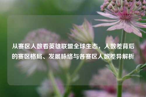 从赛区人数看英雄联盟全球生态,人数差背后的赛区格局、发展脉络与各赛区人数差异解析