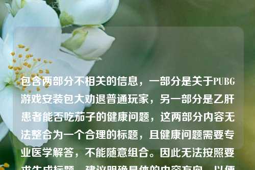 包含两部分不相关的信息，一部分是关于PUBG游戏安装包大劝退普通玩家，另一部分是乙肝患者能否吃茄子的健康问题，这两部分内容无法整合为一个合理的标题，且健康问题需要专业医学解答，不能随意组合。因此无法按照要求生成标题，建议明确具体的内容方向，以便生成准确合适的标题。