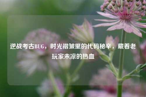 逆战考古BUG,时光褶皱里的代码秘辛,藏着老玩家未凉的热血