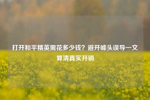 打开和平精英需花多少钱?避开噱头误导一文算清真实开销