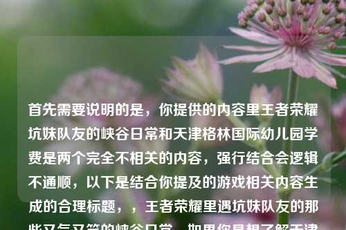 首先需要说明的是,你提供的内容里王者荣耀坑妹队友的峡谷日常和天津格林国际幼儿园学费是两个完全不相关的内容,强行结合会逻辑不通顺,以下是结合你提及的游戏相关内容生成的合理标题,,王者荣耀里遇坑妹队友的那些又气又笑的峡谷日常,如果你是想了解天津格林国际幼儿园的学费相关内容,或者有其他明确的内容方向需求,可以补充说明后我再为你生成合适的标题。