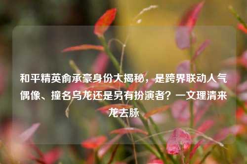 和平精英俞承豪身份大揭秘,是跨界联动人气偶像、撞名乌龙还是另有扮演者?一文理清来龙去脉