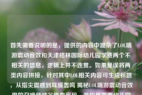 首先需要说明的是,提供的内容中混杂了LOL端游震动音效和天津格林国际幼儿园学费两个不相关的信息,逻辑上并不连贯。如果是误将两类内容拼接,针对其中LOL相关内容可生成标题,从指尖震感到耳膜轰鸣 揭秘LOL端游震动音效里的召唤师峡谷热血密码,若你是需要幼儿园学费相关标题,可补充准确信息后再次提问。