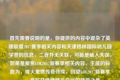 首先需要说明的是,你提供的内容中混杂了英雄联盟2017赛季相关内容和天津格林国际幼儿园学费的信息,二者并无关联,可能是输入失误。如果是聚焦LOL2017新赛季相关内容,生成的标题为,烽火重燃传奇待续,回望LOL2017新赛季——改写召唤师峡谷命运的转折之年